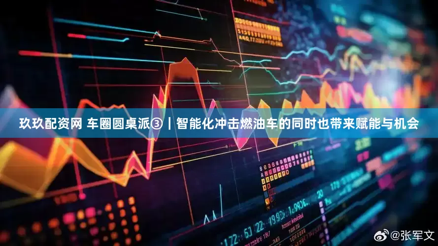 玖玖配资网 车圈圆桌派③｜智能化冲击燃油车的同时也带来赋能与机会