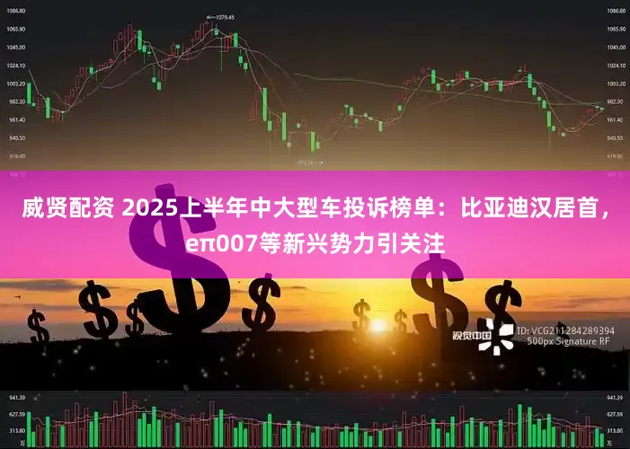 威贤配资 2025上半年中大型车投诉榜单：比亚迪汉居首，eπ007等新兴势力引关注