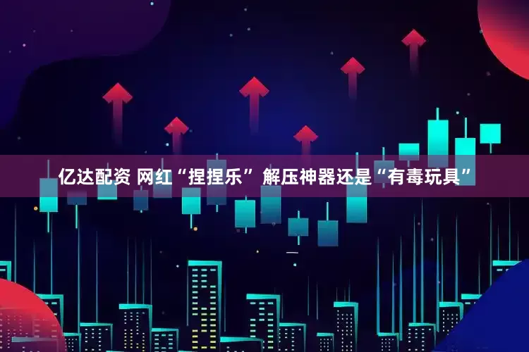 亿达配资 网红“捏捏乐” 解压神器还是“有毒玩具”