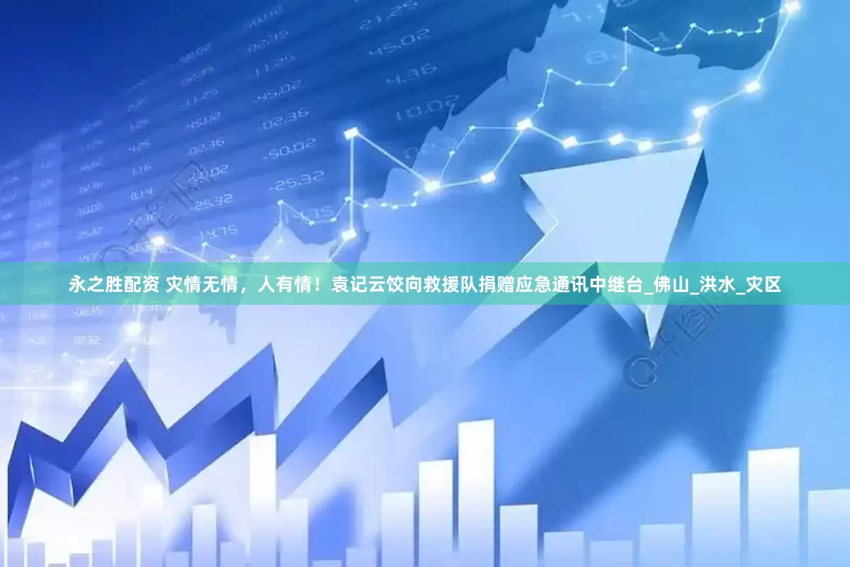永之胜配资 灾情无情，人有情！袁记云饺向救援队捐赠应急通讯中继台_佛山_洪水_灾区
