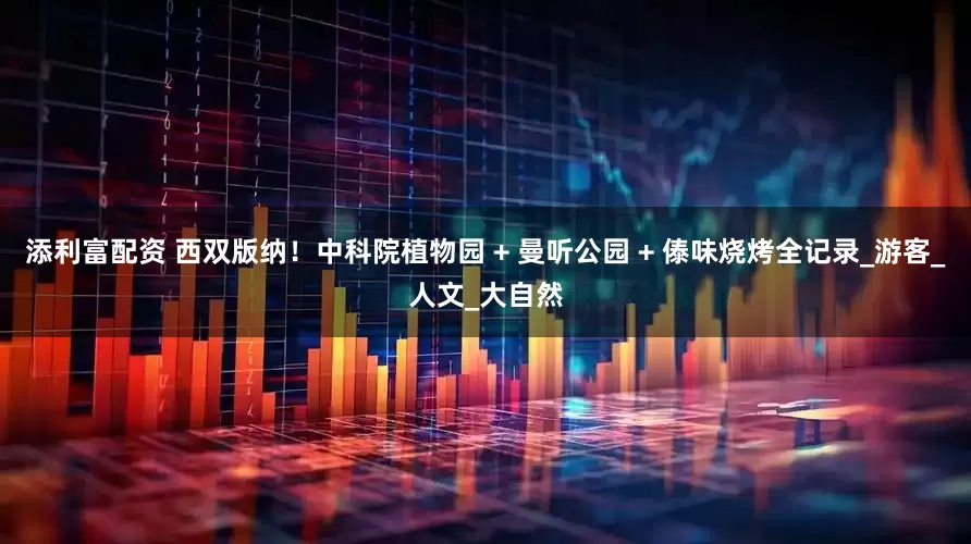 添利富配资 西双版纳！中科院植物园 + 曼听公园 + 傣味烧烤全记录_游客_人文_大自然