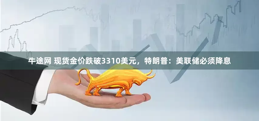 牛途网 现货金价跌破3310美元，特朗普：美联储必须降息