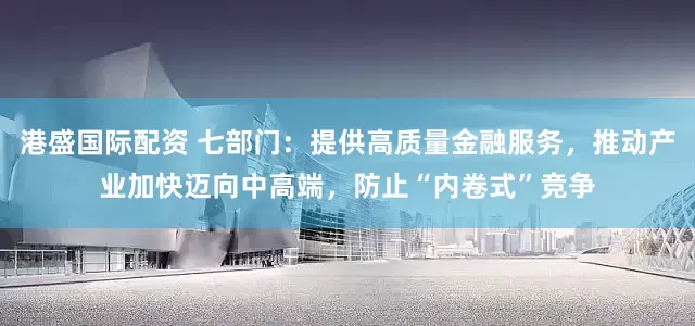 港盛国际配资 七部门：提供高质量金融服务，推动产业加快迈向中高端，防止“内卷式”竞争