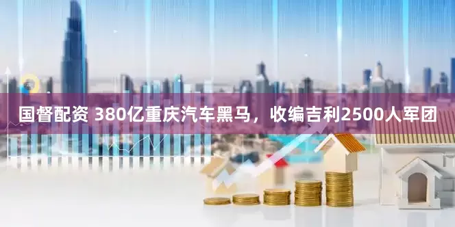 国督配资 380亿重庆汽车黑马，收编吉利2500人军团