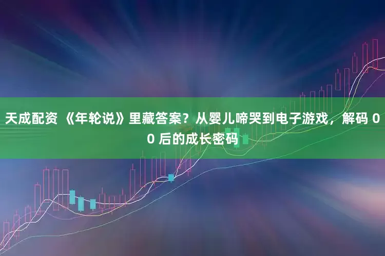 天成配资 《年轮说》里藏答案？从婴儿啼哭到电子游戏，解码 00 后的成长密码