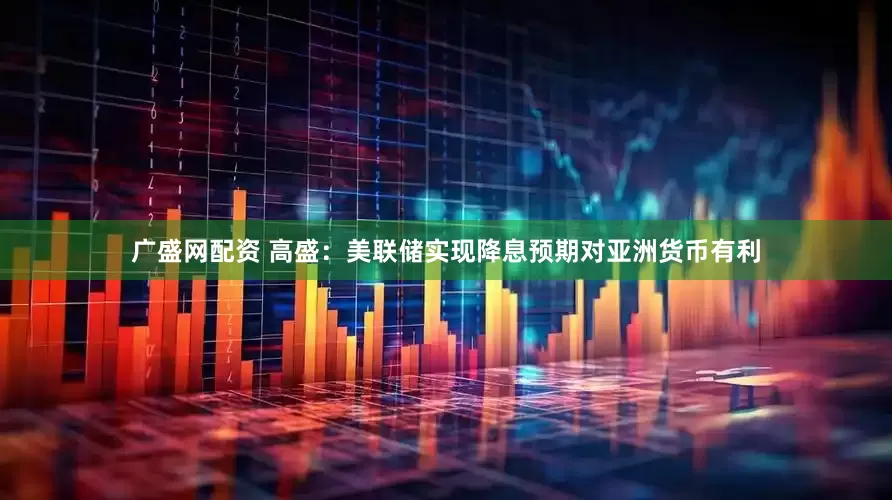 广盛网配资 高盛：美联储实现降息预期对亚洲货币有利