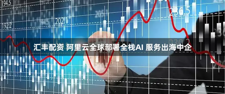 汇丰配资 阿里云全球部署全栈AI 服务出海中企