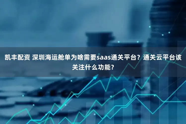 凯丰配资 深圳海运舱单为啥需要saas通关平台？通关云平台该关注什么功能？