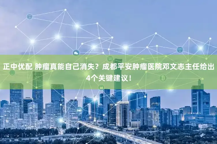正中优配 肿瘤真能自己消失？成都平安肿瘤医院邓文志主任给出4个关键建议！