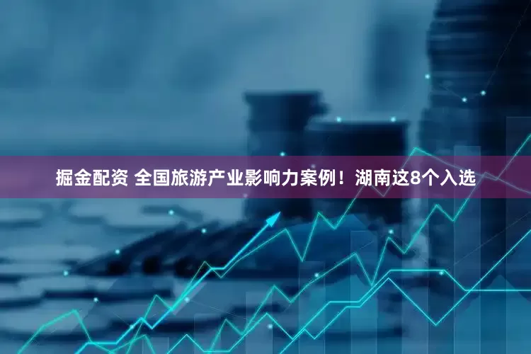 掘金配资 全国旅游产业影响力案例！湖南这8个入选