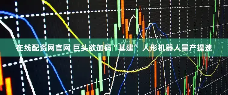 在线配资网官网 巨头欲加码“基建” 人形机器人量产提速