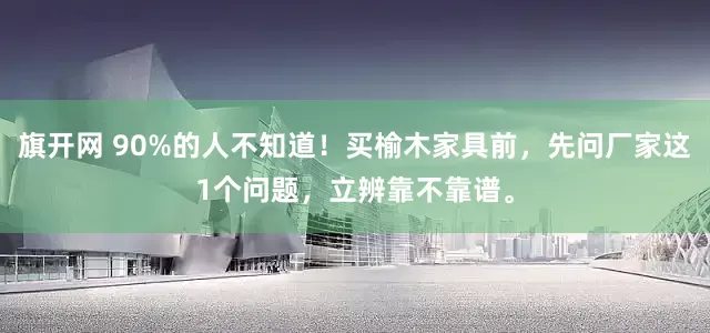 旗开网 90%的人不知道！买榆木家具前，先问厂家这1个问题，立辨靠不靠谱。