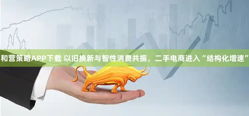 和营策略APP下载 以旧换新与智性消费共振，二手电商进入“结构化增速”