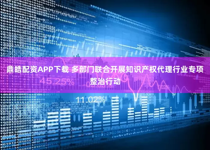 鼎皓配资APP下载 多部门联合开展知识产权代理行业专项整治行动