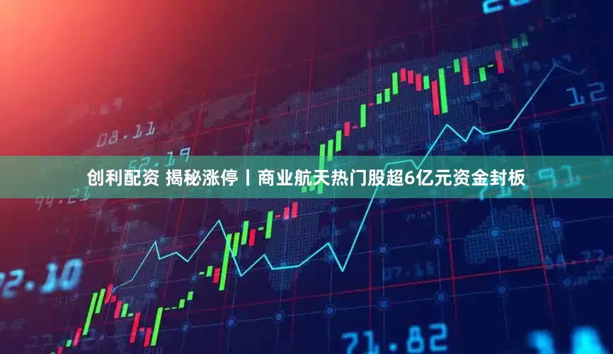 创利配资 揭秘涨停丨商业航天热门股超6亿元资金封板