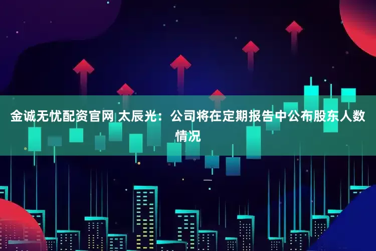 金诚无忧配资官网 太辰光：公司将在定期报告中公布股东人数情况