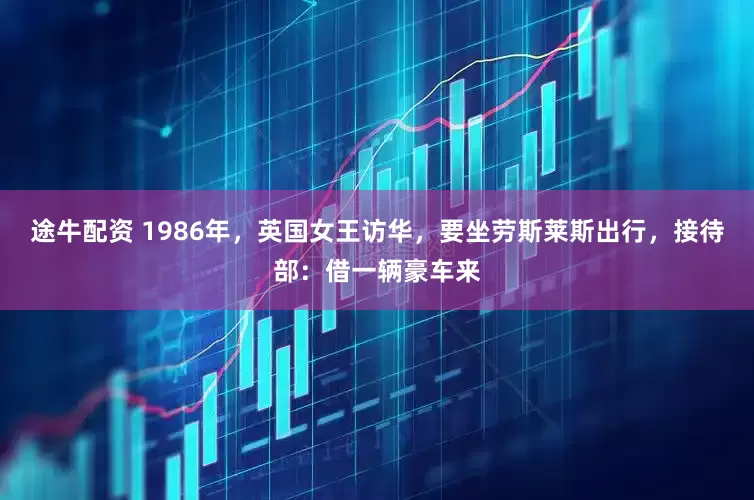 途牛配资 1986年，英国女王访华，要坐劳斯莱斯出行，接待部：借一辆豪车来