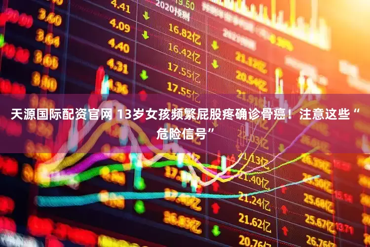 天源国际配资官网 13岁女孩频繁屁股疼确诊骨癌！注意这些“危险信号”