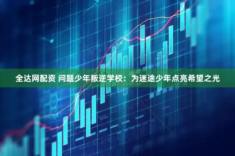全达网配资 问题少年叛逆学校：为迷途少年点亮希望之光