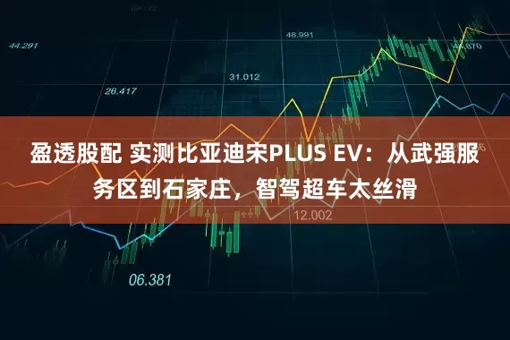 盈透股配 实测比亚迪宋PLUS EV：从武强服务区到石家庄，智驾超车太丝滑