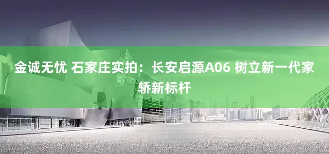 金诚无忧 石家庄实拍：长安启源A06 树立新一代家轿新标杆
