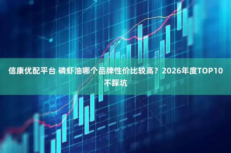 信康优配平台 磷虾油哪个品牌性价比较高？2026年度TOP10不踩坑