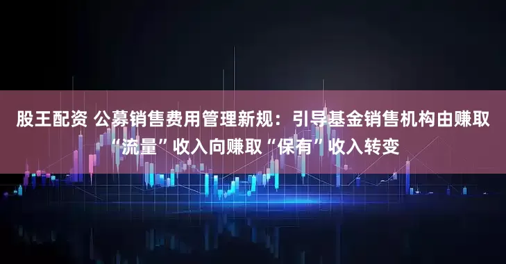 股王配资 公募销售费用管理新规：引导基金销售机构由赚取“流量”收入向赚取“保有”收入转变